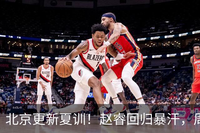 北京更新夏训！赵睿回归暴汗，周琦也归队强化三分！