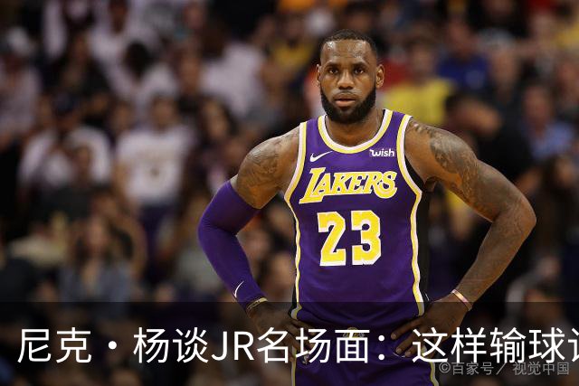 尼克·杨谈JR名场面：这样输球让系列赛直接结束 老詹完全泄气了