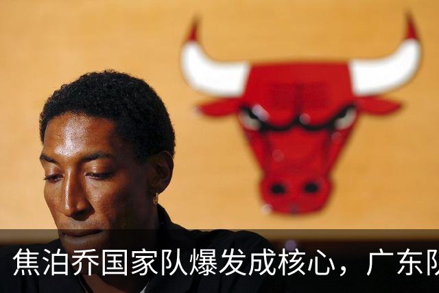 焦泊乔国家队爆发成核心，广东队杜锋用人遭质疑，交易悬念浮出水面