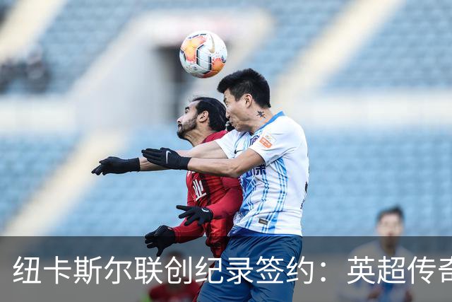 纽卡斯尔联创纪录签约：英超传奇、289球射手与本地英雄齐聚